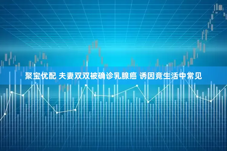 聚宝优配 夫妻双双被确诊乳腺癌 诱因竟生活中常见