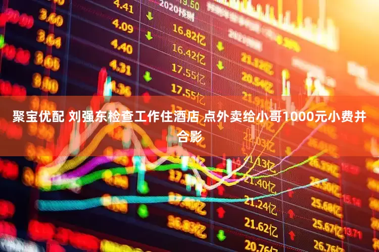 聚宝优配 刘强东检查工作住酒店 点外卖给小哥1000元小费并合影