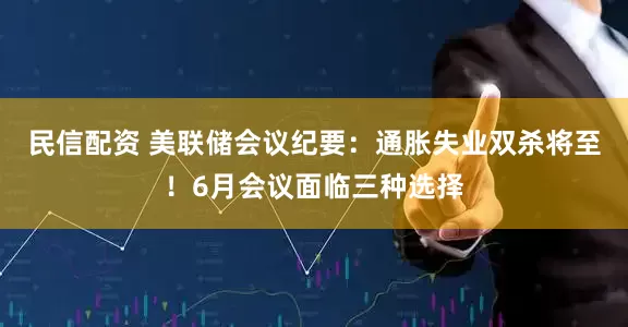民信配资 美联储会议纪要：通胀失业双杀将至！6月会议面临三种选择