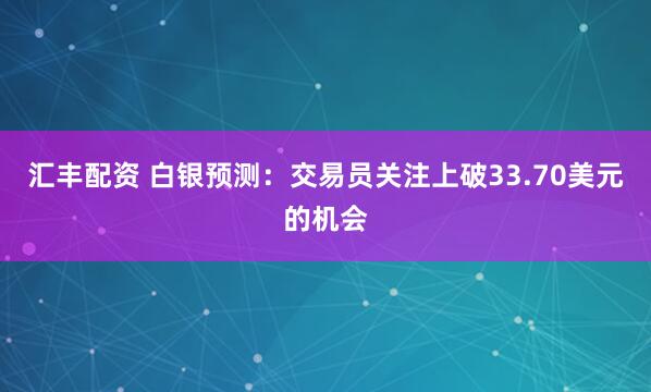 汇丰配资 白银预测：交易员关注上破33.70美元的机会