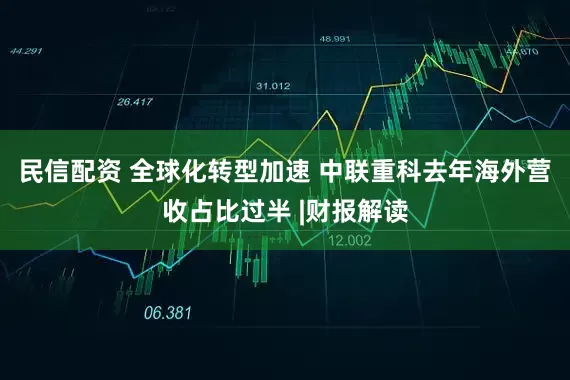民信配资 全球化转型加速 中联重科去年海外营收占比过半 |财报解读