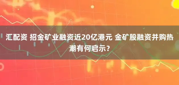 汇配资 招金矿业融资近20亿港元 金矿股融资并购热潮有何启示？