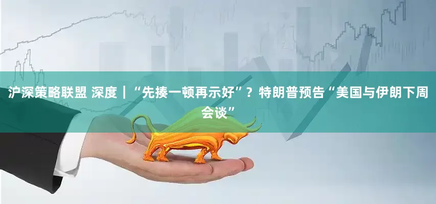 沪深策略联盟 深度｜“先揍一顿再示好”？特朗普预告“美国与伊朗下周会谈”