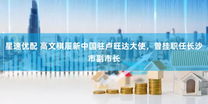 星速优配 高文棋履新中国驻卢旺达大使，曾挂职任长沙市副市长