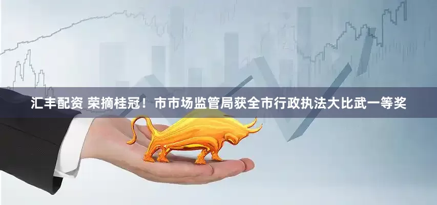 汇丰配资 荣摘桂冠！市市场监管局获全市行政执法大比武一等奖