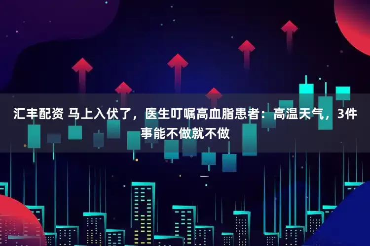 汇丰配资 马上入伏了，医生叮嘱高血脂患者：高温天气，3件事能不做就不做