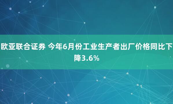 欧亚联合证券 今年6月份工业生产者出厂价格同比下降3.6%