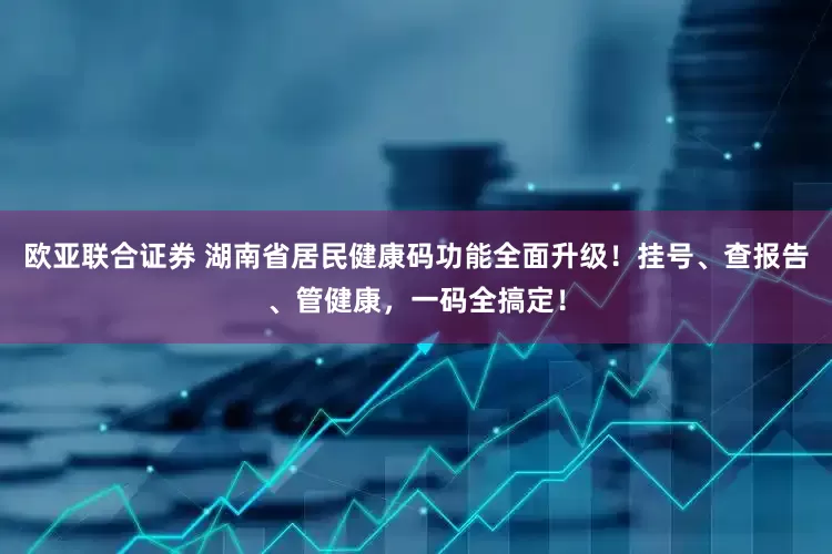 欧亚联合证券 湖南省居民健康码功能全面升级!挂号、查报告、管健康,一码全搞定!