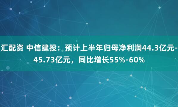 汇配资 中信建投：预计上半年归母净利润44.3亿元-45.73亿元，同比增长55%-60%