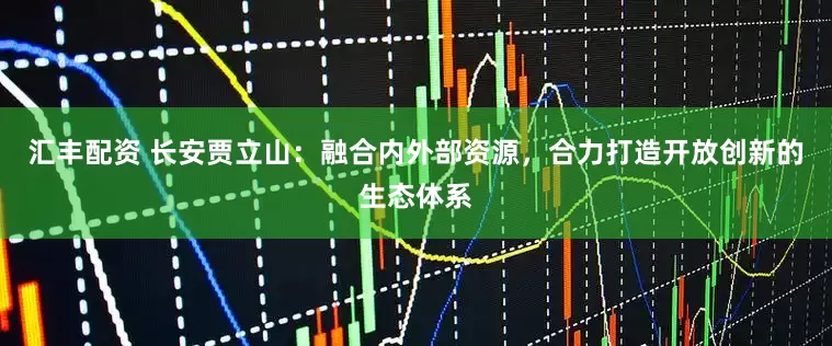 汇丰配资 长安贾立山：融合内外部资源，合力打造开放创新的生态体系