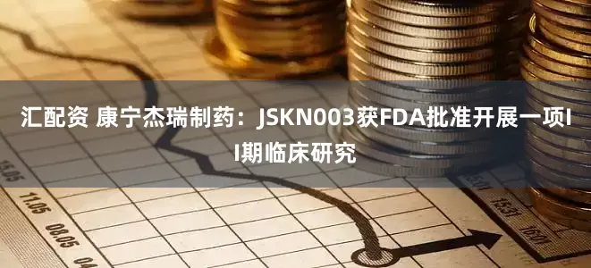 汇配资 康宁杰瑞制药：JSKN003获FDA批准开展一项II期临床研究