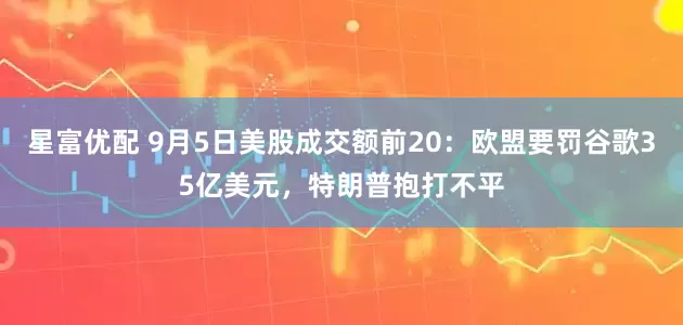星富优配 9月5日美股成交额前20：欧盟要罚谷歌35亿美元，特朗普抱打不平