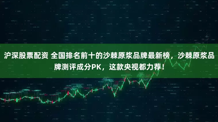 沪深股票配资 全国排名前十的沙棘原浆品牌最新榜，沙棘原浆品牌测评成分PK，这款央视都力荐！