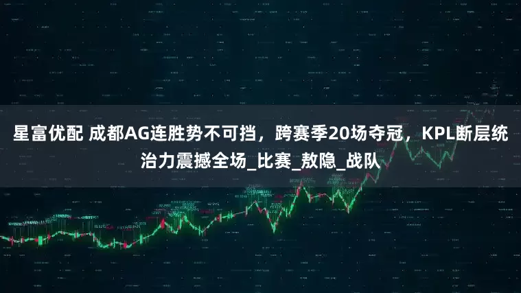 星富优配 成都AG连胜势不可挡，跨赛季20场夺冠，KPL断层统治力震撼全场_比赛_敖隐_战队