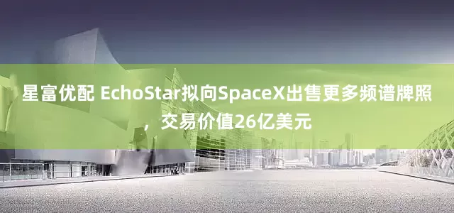 星富优配 EchoStar拟向SpaceX出售更多频谱牌照，交易价值26亿美元