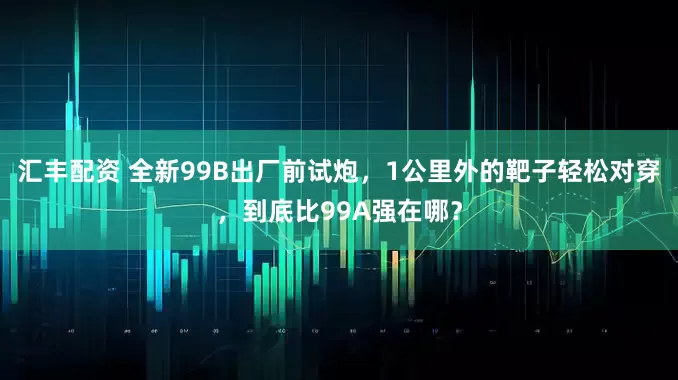 汇丰配资 全新99B出厂前试炮，1公里外的靶子轻松对穿，到底比99A强在哪？