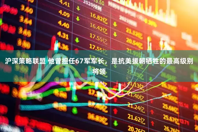沪深策略联盟 他曾担任67军军长，是抗美援朝牺牲的最高级别将领