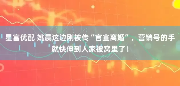 星富优配 姚晨这边刚被传“官宣离婚”，营销号的手就快伸到人家被窝里了！