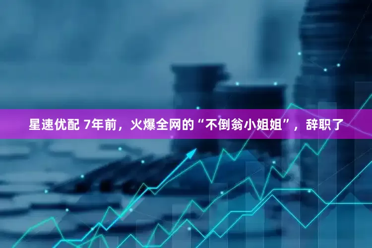星速优配 7年前，火爆全网的“不倒翁小姐姐”，辞职了